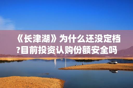 《长津湖》为什么还没定档?目前投资认购份额安全吗？(长津湖为什么会看哭)