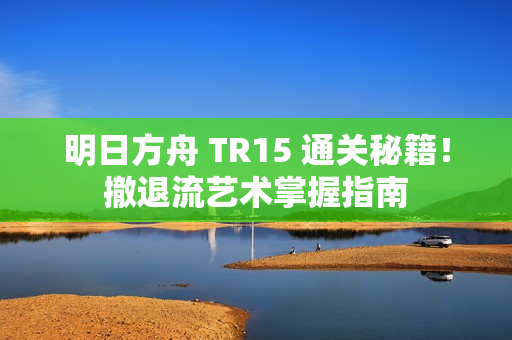 明日方舟 TR15 通关秘籍！撤退流艺术掌握指南