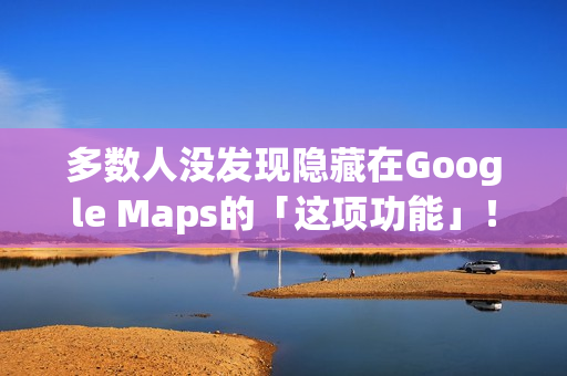 多数人没发现隐藏在Google Maps的「这项功能」！将完全改变看导航的习惯
