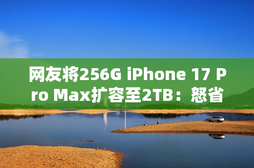 网友将256G iPhone 17 Pro Max扩容至2TB：怒省5000多元