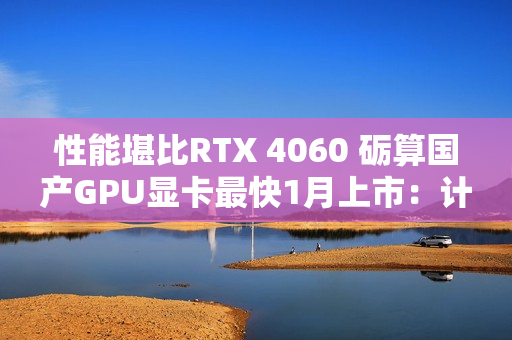 性能堪比RTX 4060 砺算国产GPU显卡最快1月上市：计划产能100万张