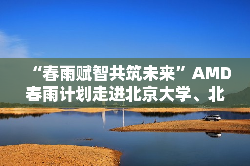 “春雨赋智共筑未来”AMD春雨计划走进北京大学、北京交通大学，以全栈式AI解决方案赋能AI学习与创新