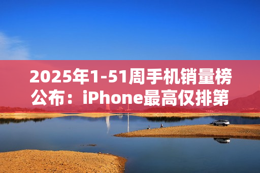 2025年1-51周手机销量榜公布：iPhone最高仅排第三