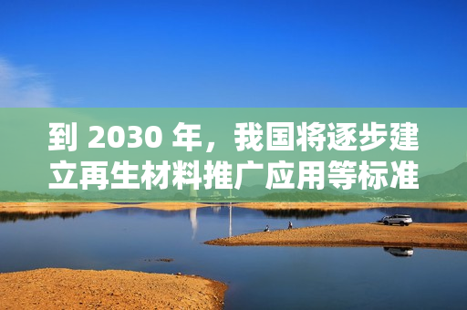 到 2030 年，我国将逐步建立再生材料推广应用等标准和认证体系