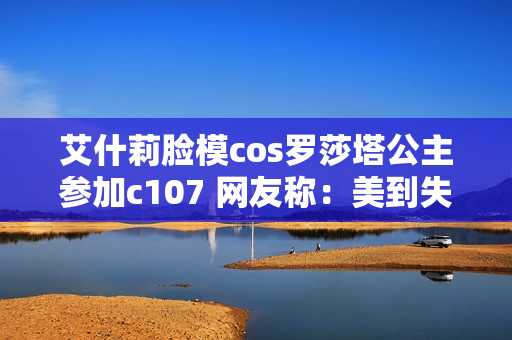 艾什莉脸模cos罗莎塔公主参加c107 网友称：美到失语