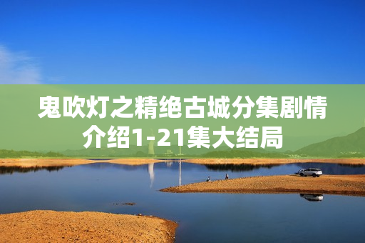 鬼吹灯之精绝古城分集剧情介绍1-21集大结局