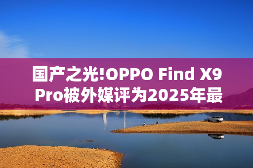 国产之光!OPPO Find X9 Pro被外媒评为2025年最佳手机
