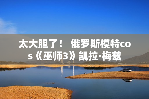 太大胆了！ 俄罗斯模特cos《巫师3》凯拉·梅兹