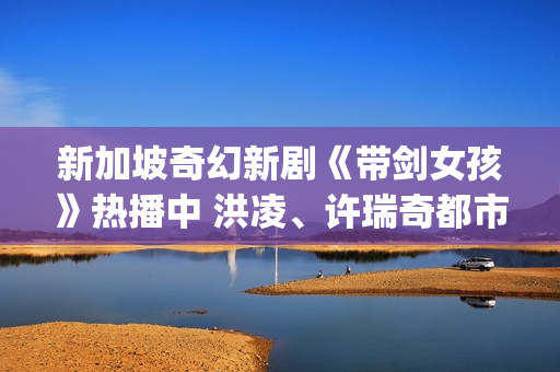 新加坡奇幻新剧《带剑女孩》热播中 洪凌、许瑞奇都市行侠仗义(新加坡奇幻新剧有哪些)