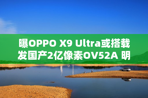 曝OPPO X9 Ultra或搭载发国产2亿像素OV52A 明年见