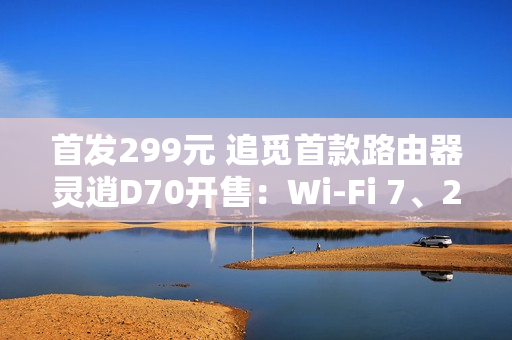 首发299元 追觅首款路由器灵逍D70开售：Wi-Fi 7、2.5G网口