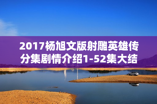 2017杨旭文版射雕英雄传分集剧情介绍1-52集大结局