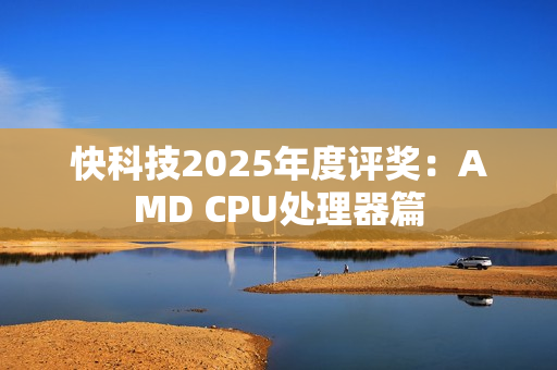 快科技2025年度评奖：AMD CPU处理器篇