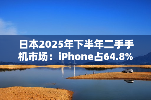 日本2025年下半年二手手机市场：iPhone占64.8%