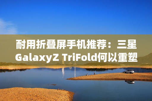 耐用折叠屏手机推荐：三星GalaxyZ TriFold何以重塑旗舰耐用性标杆？