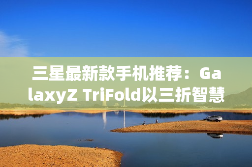 三星最新款手机推荐：GalaxyZ TriFold以三折智慧定义高端移动体验