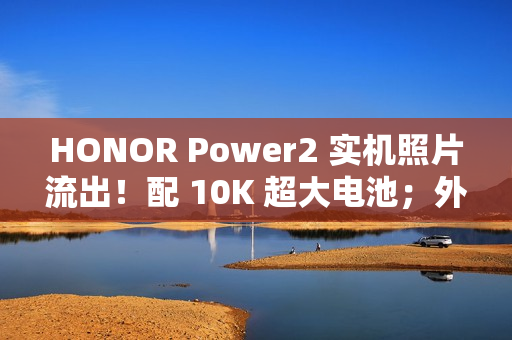 HONOR Power2 实机照片流出！配 10K 超大电池；外观神似 iPhone 17 Pro Max、主要功能全面曝光