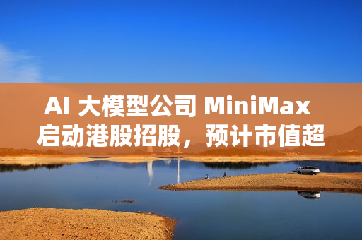 AI 大模型公司 MiniMax 启动港股招股，预计市值超 460 亿港元