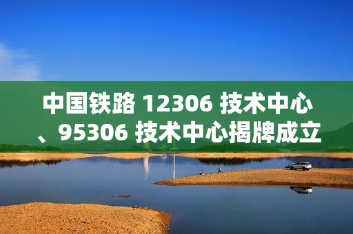 中国铁路 12306 技术中心、95306 技术中心揭牌成立 中国铁路 12306 技术中心、95306 技术中心揭牌成立
