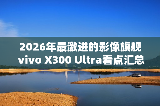 2026年最激进的影像旗舰 vivo X300 Ultra看点汇总