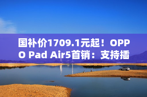 国补价1709.1元起！OPPO Pad Air5首销：支持插SIM卡