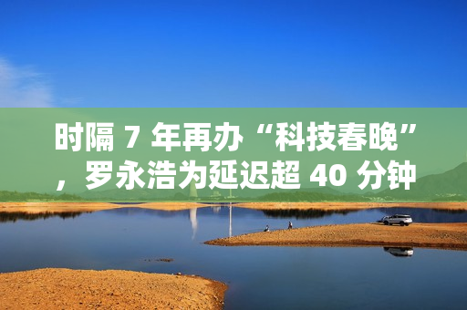 时隔 7 年再办“科技春晚”，罗永浩为延迟超 40 分钟开场致歉