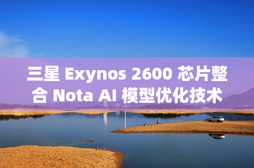 三星 Exynos 2600 芯片整合 Nota AI 模型优化技术，模型体积缩减 90%