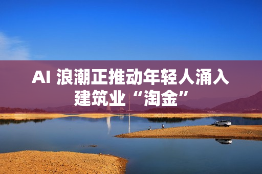 AI 浪潮正推动年轻人涌入建筑业“淘金”