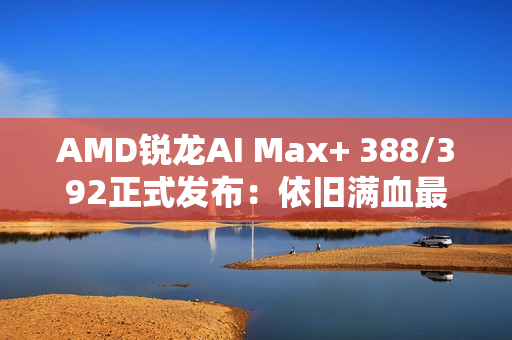 AMD锐龙AI Max+ 388/392正式发布：依旧满血最强集显！