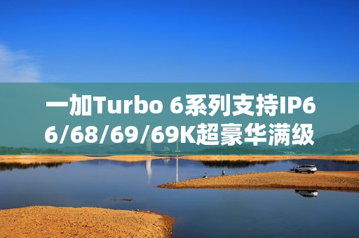 一加Turbo 6系列支持IP66/68/69/69K超豪华满级防水：防泡水、防热水、防喷水