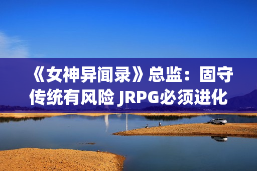 《女神异闻录》总监：固守传统有风险 JRPG必须进化！