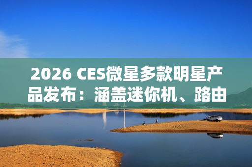 2026 CES微星多款明星产品发布：涵盖迷你机、路由等