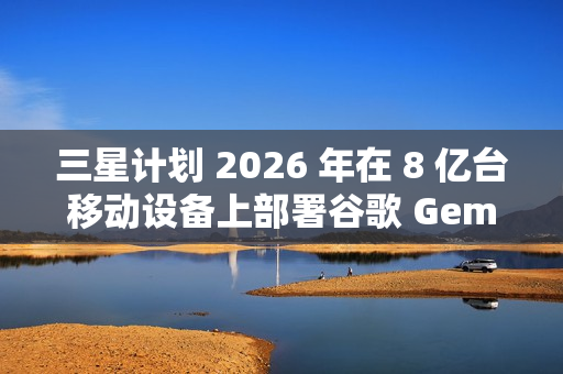 三星计划 2026 年在 8 亿台移动设备上部署谷歌 Gemini AI