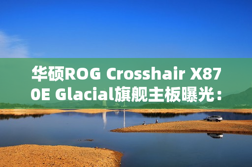 华硕ROG Crosshair X870E Glacial旗舰主板曝光:全白设计颜值无敌 华硕ROG Crosshair X870E Glacial旗舰主板曝光:全白设计颜值无敌