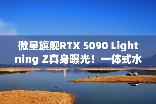 微星旗舰RTX 5090 Lightning Z真身曝光！一体式水冷、巨大LCD显示屏
