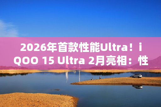 2026年首款性能Ultra！iQOO 15 Ultra 2月亮相：性能无敌