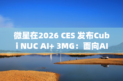微星在2026 CES 发布Cubi NUC AI+ 3MG：面向AI驱动未来的超紧凑型Copilot+电脑