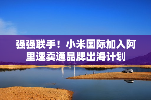 强强联手！小米国际加入阿里速卖通品牌出海计划