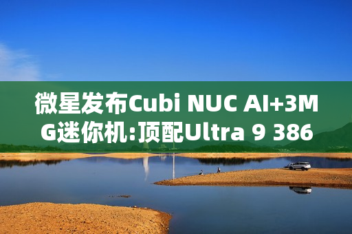 微星发布Cubi NUC AI+3MG迷你机:顶配Ultra 9 386H
