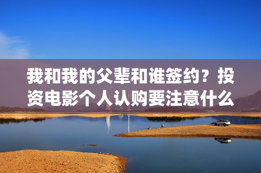 我和我的父辈和谁签约？投资电影个人认购要注意什么？(我和我的父辈是悲剧吗)