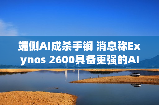 端侧AI成杀手锏 消息称Exynos 2600具备更强的AI性能