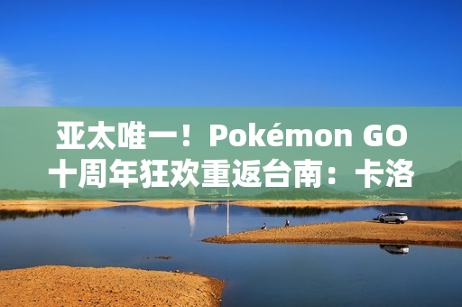 亚太唯一!Pokémon GO十周年狂欢重返台南:卡洛斯实体活动与超级之夜亮相 亚太唯一!Pokémon GO十周年狂欢重返台南:卡洛斯实体活动与超级之夜亮相