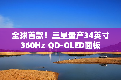全球首款！三星量产34英寸360Hz QD-OLED面板