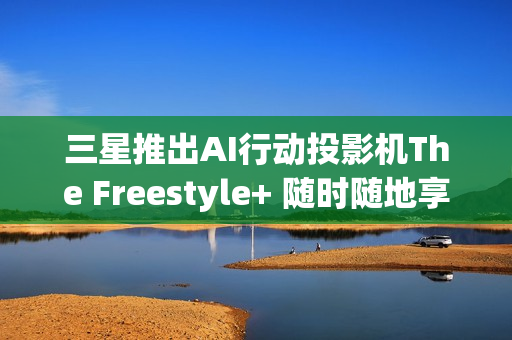 三星推出AI行动投影机The Freestyle+ 随时随地享受智慧娱乐