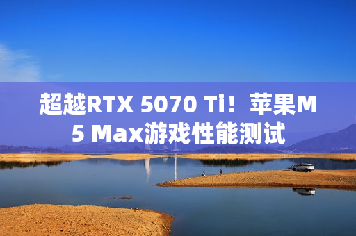 超越RTX 5070 Ti！苹果M5 Max游戏性能测试