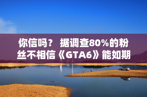 你信吗？ 据调查80%的粉丝不相信《GTA6》能如期发布
