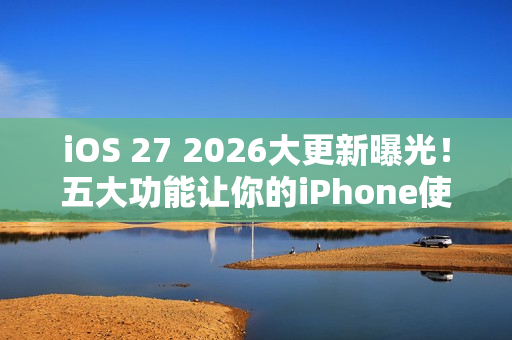 iOS 27 2026大更新曝光！五大功能让你的iPhone使用体验升级