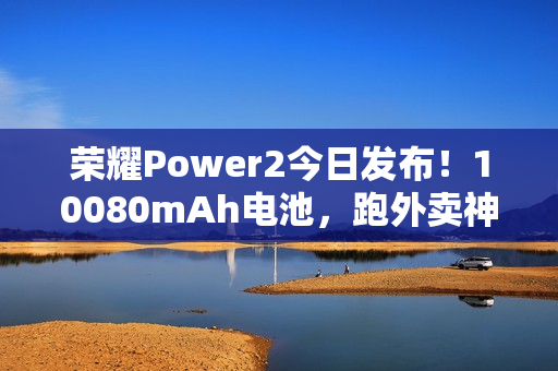 荣耀Power2今日发布!10080mAh电池,跑外卖神器 荣耀Power2今日发布!10080mAh电池,跑外卖神器
