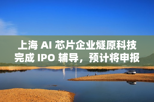 上海 AI 芯片企业燧原科技完成 IPO 辅导，预计将申报科创板 IPO