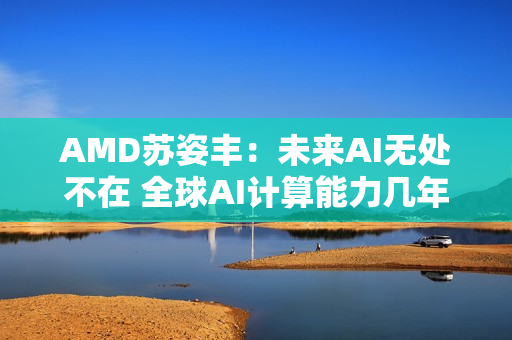 AMD苏姿丰：未来AI无处不在 全球AI计算能力几年内需增加100倍